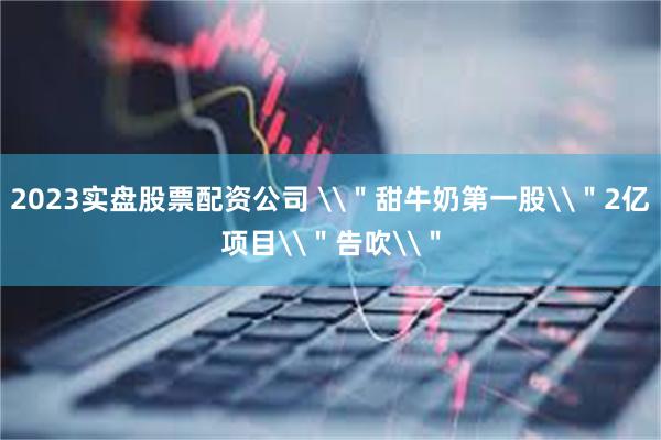 2023实盘股票配资公司 \＂甜牛奶第一股\＂2亿项目\＂告吹\＂