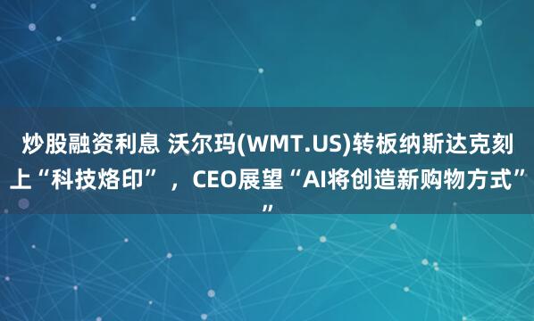 炒股融资利息 沃尔玛(WMT.US)转板纳斯达克刻上“科技烙印” ，CEO展望“AI将创造新购物方式”